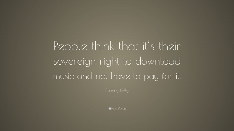 Johnny Kelly Quote: “People think that it’s their sovereign right to download music and not have to pay for it.”