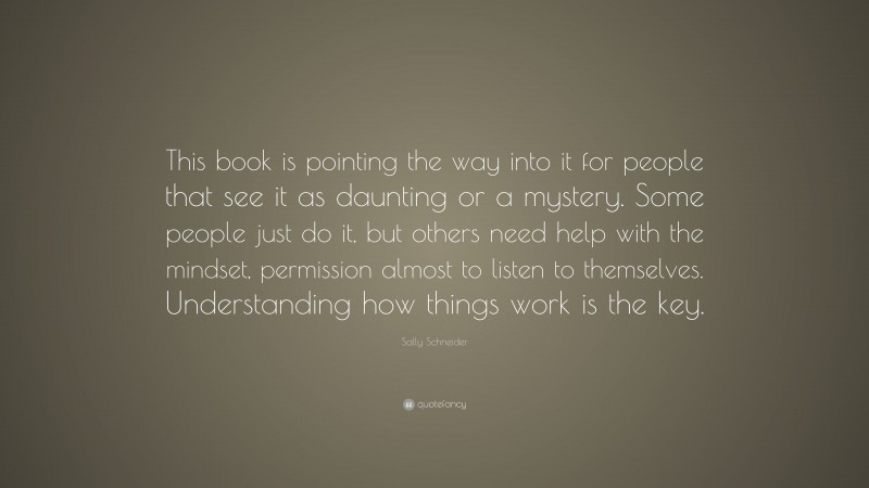 Sally Schneider Quote: “This book is pointing the way into it for people that see it as daunting or a mystery. Some people just do it, but others need help with the mindset, permission almost to listen to themselves. Understanding how things work is the key.”