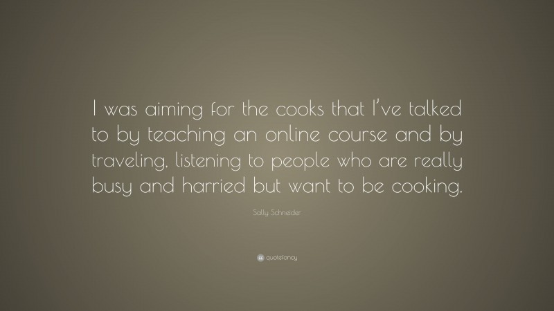 Sally Schneider Quote: “I was aiming for the cooks that I’ve talked to by teaching an online course and by traveling, listening to people who are really busy and harried but want to be cooking.”