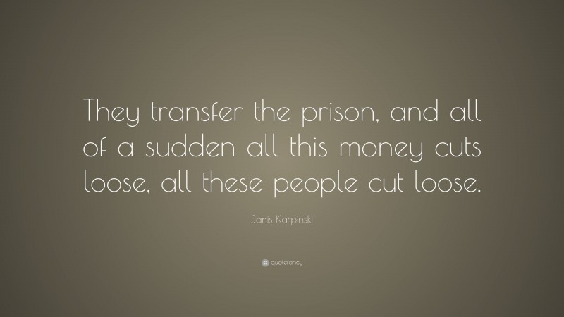 Janis Karpinski Quote: “They transfer the prison, and all of a sudden all this money cuts loose, all these people cut loose.”