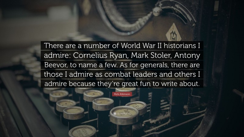Rick Atkinson Quote: “There are a number of World War II historians I admire: Cornelius Ryan, Mark Stoler, Antony Beevor, to name a few. As for generals, there are those I admire as combat leaders and others I admire because they’re great fun to write about.”