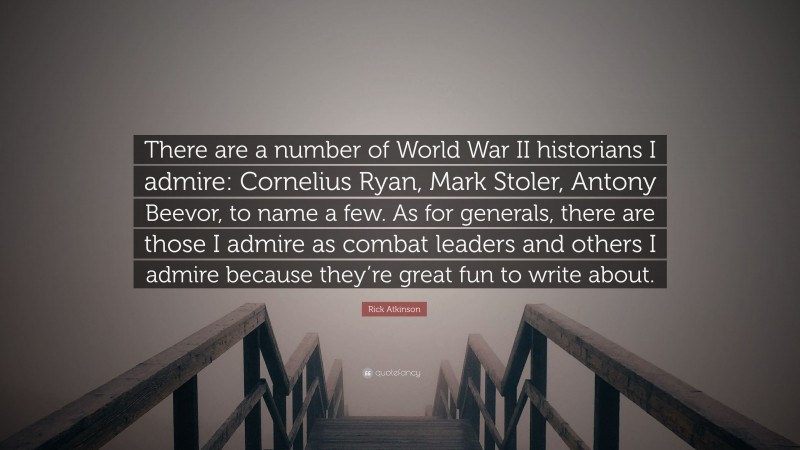 Rick Atkinson Quote: “There are a number of World War II historians I admire: Cornelius Ryan, Mark Stoler, Antony Beevor, to name a few. As for generals, there are those I admire as combat leaders and others I admire because they’re great fun to write about.”