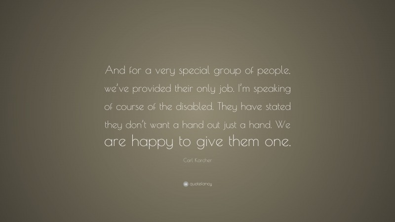 Carl Karcher Quote: “And for a very special group of people, we’ve provided their only job. I’m speaking of course of the disabled. They have stated they don’t want a hand out just a hand. We are happy to give them one.”