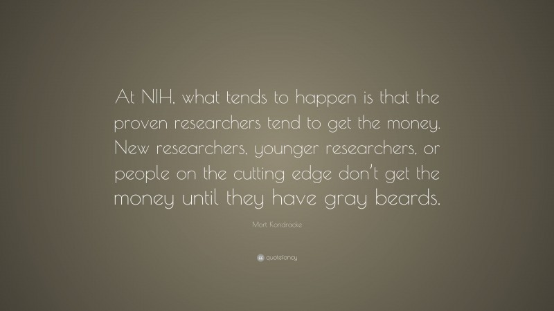 Mort Kondracke Quote: “At NIH, what tends to happen is that the proven researchers tend to get the money. New researchers, younger researchers, or people on the cutting edge don’t get the money until they have gray beards.”