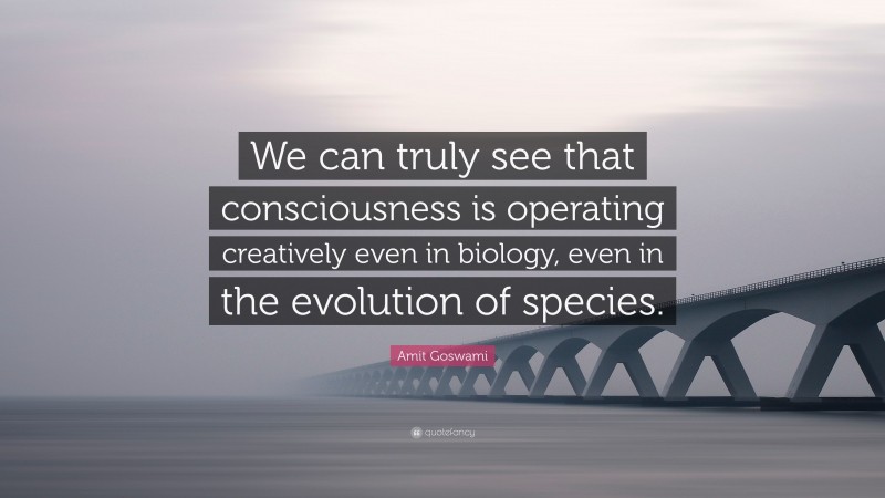 Amit Goswami Quote: “We can truly see that consciousness is operating creatively even in biology, even in the evolution of species.”