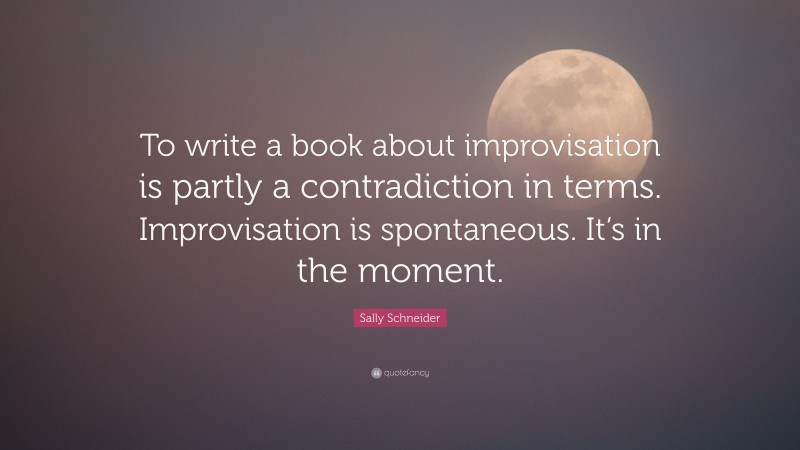 Sally Schneider Quote: “To write a book about improvisation is partly a contradiction in terms. Improvisation is spontaneous. It’s in the moment.”