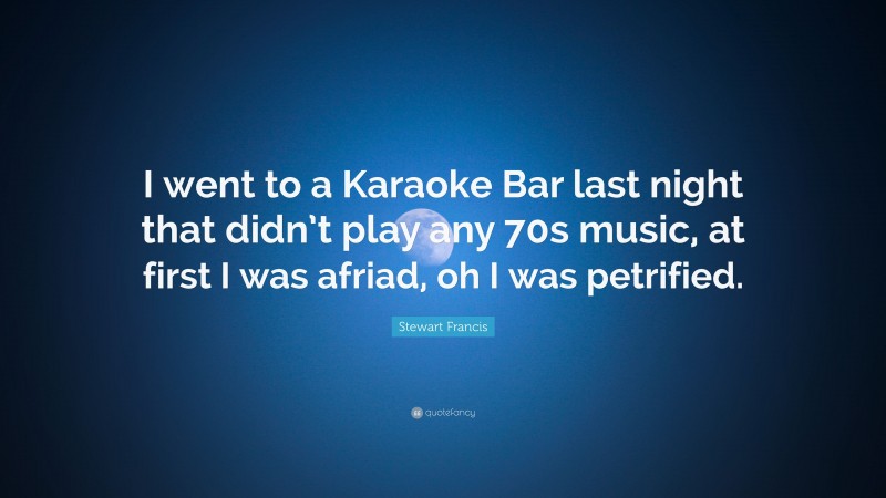 Stewart Francis Quote: “I went to a Karaoke Bar last night that didn’t play any 70s music, at first I was afriad, oh I was petrified.”