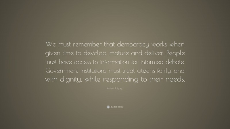 Atifete Jahjaga Quote: “We must remember that democracy works when given time to develop, mature and deliver. People must have access to information for informed debate. Government institutions must treat citizens fairly, and with dignity, while responding to their needs.”