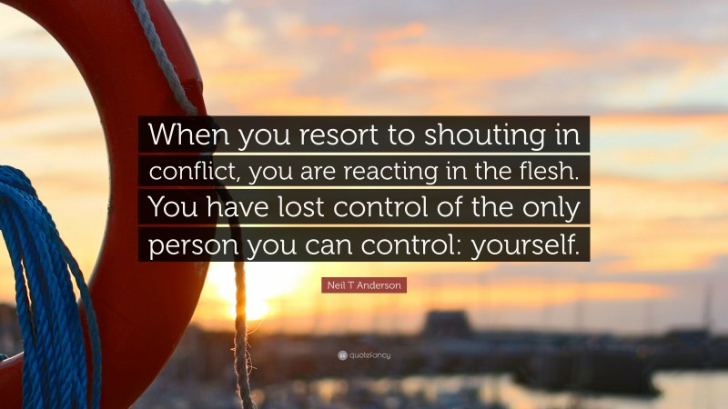 Neil T Anderson Quote: “When you resort to shouting in conflict, you are reacting in the flesh. You have lost control of the only person you can control: yourself.”