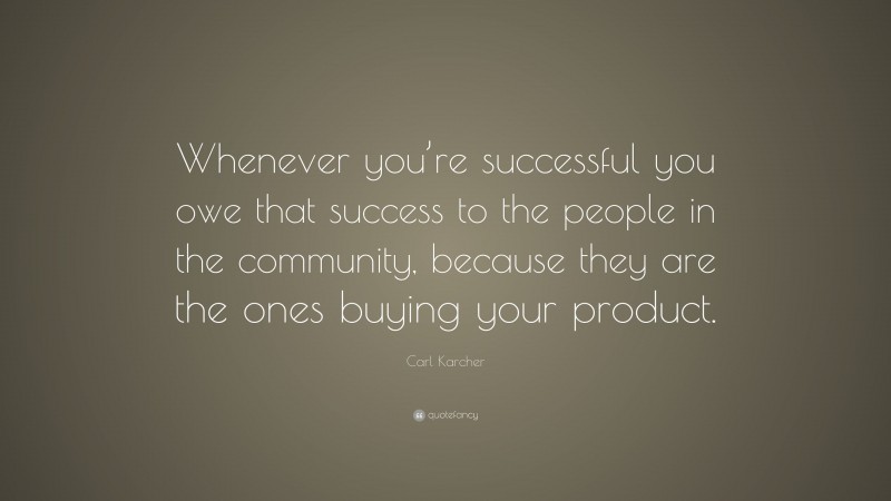 Carl Karcher Quote: “Whenever you’re successful you owe that success to the people in the community, because they are the ones buying your product.”