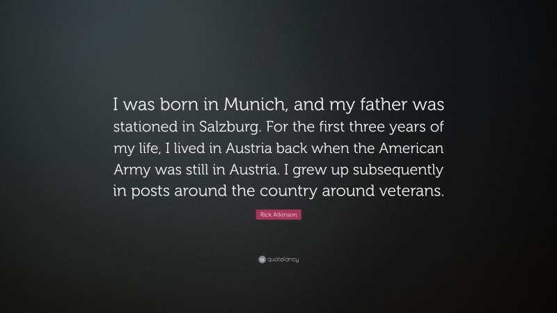 Rick Atkinson Quote: “I was born in Munich, and my father was stationed in Salzburg. For the first three years of my life, I lived in Austria back when the American Army was still in Austria. I grew up subsequently in posts around the country around veterans.”