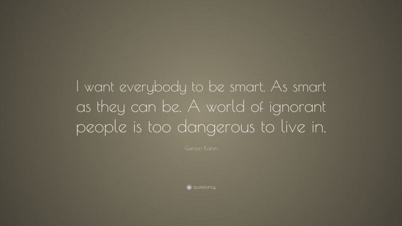 Garson Kanin Quote: “I want everybody to be smart. As smart as they can be. A world of ignorant people is too dangerous to live in.”