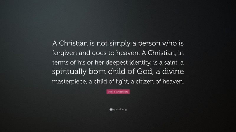 Neil T Anderson Quote: “A Christian is not simply a person who is forgiven and goes to heaven. A Christian, in terms of his or her deepest identity, is a saint, a spiritually born child of God, a divine masterpiece, a child of light, a citizen of heaven.”
