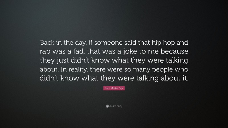 Jam Master Jay Quote: “Back in the day, if someone said that hip hop and rap was a fad, that was a joke to me because they just didn’t know what they were talking about. In reality, there were so many people who didn’t know what they were talking about it.”