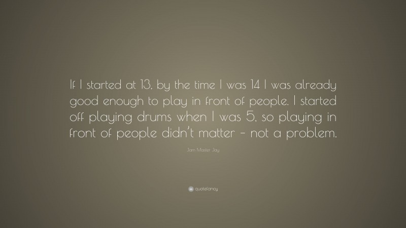 Jam Master Jay Quote: “If I started at 13, by the time I was 14 I was already good enough to play in front of people. I started off playing drums when I was 5, so playing in front of people didn’t matter – not a problem.”