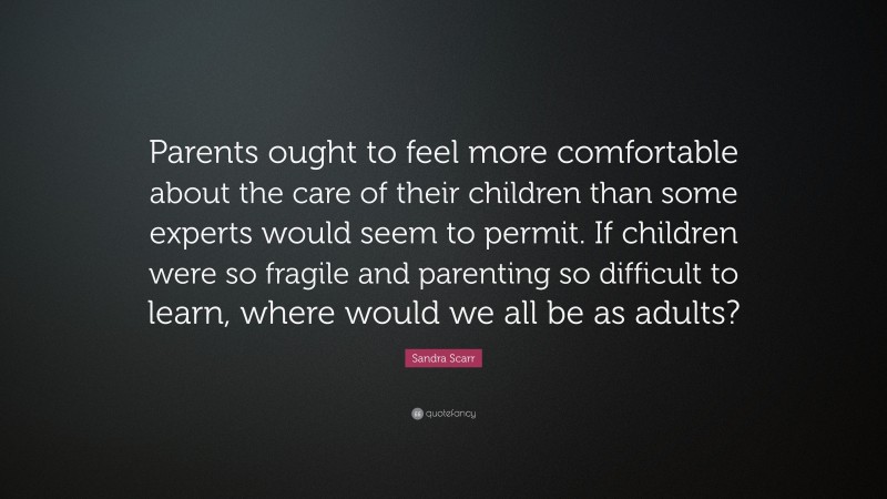 Sandra Scarr Quote: “Parents ought to feel more comfortable about the care of their children than some experts would seem to permit. If children were so fragile and parenting so difficult to learn, where would we all be as adults?”