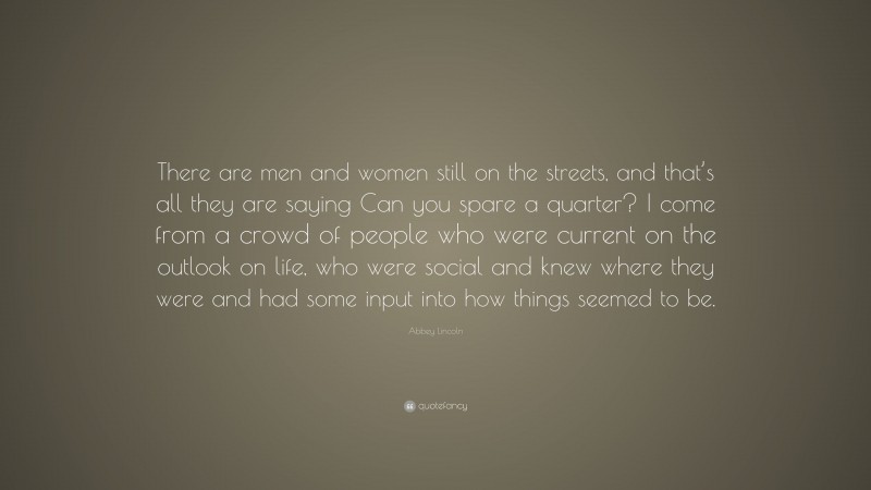 Abbey Lincoln Quote: “There are men and women still on the streets, and that’s all they are saying Can you spare a quarter? I come from a crowd of people who were current on the outlook on life, who were social and knew where they were and had some input into how things seemed to be.”