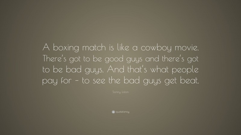Sonny Liston Quote: “A boxing match is like a cowboy movie. There’s got to be good guys and there’s got to be bad guys. And that’s what people pay for – to see the bad guys get beat.”