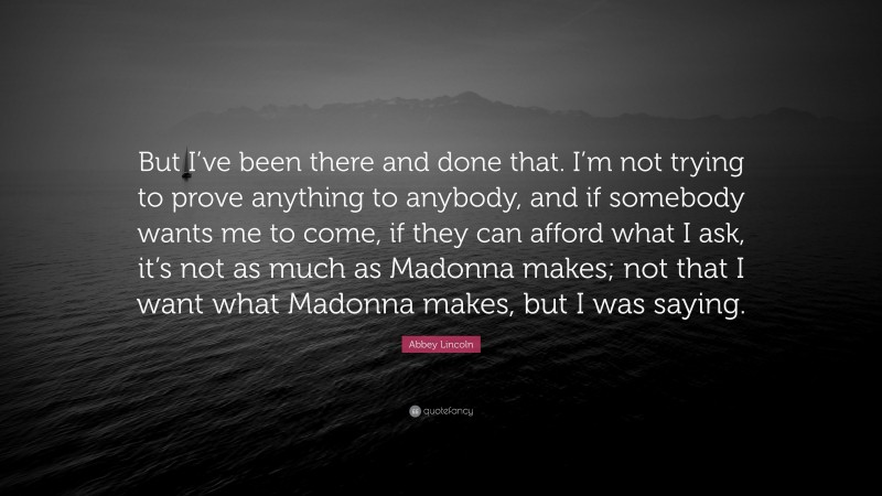 Abbey Lincoln Quote: “But I’ve been there and done that. I’m not trying to prove anything to anybody, and if somebody wants me to come, if they can afford what I ask, it’s not as much as Madonna makes; not that I want what Madonna makes, but I was saying.”