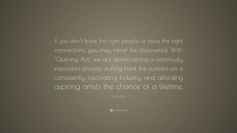 Nigel Lythgoe Quote: “If you don’t know the right people or have the right connections, you may never be discovered. With ‘Opening Act,’ we are democratizing a notoriously impossible process, pulling back the curtains on a consistently fascinating industry, and affording aspiring artists the chance of a lifetime.”