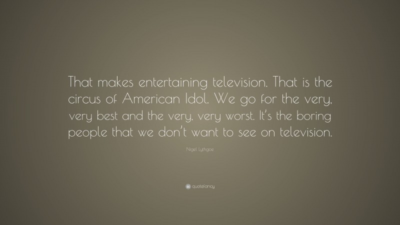 Nigel Lythgoe Quote: “That makes entertaining television. That is the circus of American Idol. We go for the very, very best and the very, very worst. It’s the boring people that we don’t want to see on television.”