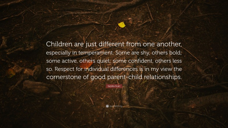 Sandra Scarr Quote: “Children are just different from one another, especially in temperament. Some are shy, others bold; some active, others quiet; some confident, others less so. Respect for individual differences is in my view the cornerstone of good parent-child relationships.”