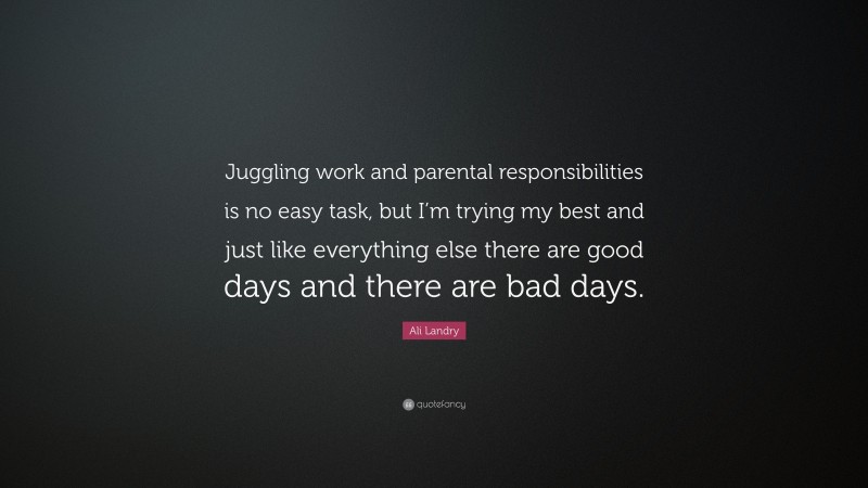 Ali Landry Quote: “Juggling work and parental responsibilities is no easy task, but I’m trying my best and just like everything else there are good days and there are bad days.”