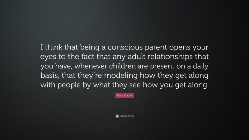 Peter Krause Quote: “I think that being a conscious parent opens your eyes to the fact that any adult relationships that you have, whenever children are present on a daily basis, that they’re modeling how they get along with people by what they see how you get along.”