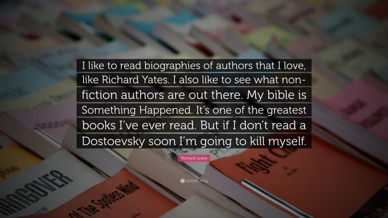 Richard Lewis Quote: “I like to read biographies of authors that I love, like Richard Yates. I also like to see what non-fiction authors are out there. My bible is Something Happened. It’s one of the greatest books I’ve ever read. But if I don’t read a Dostoevsky soon I’m going to kill myself.”