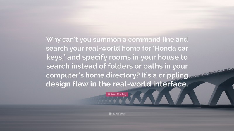 Richard Dooling Quote: “Why can’t you summon a command line and search your real-world home for ‘Honda car keys,’ and specify rooms in your house to search instead of folders or paths in your computer’s home directory? It’s a crippling design flaw in the real-world interface.”