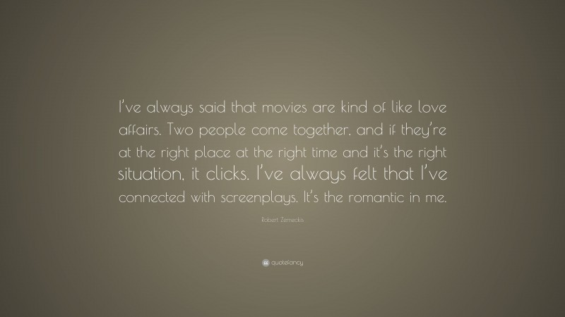 Robert Zemeckis Quote: “I’ve always said that movies are kind of like love affairs. Two people come together, and if they’re at the right place at the right time and it’s the right situation, it clicks. I’ve always felt that I’ve connected with screenplays. It’s the romantic in me.”