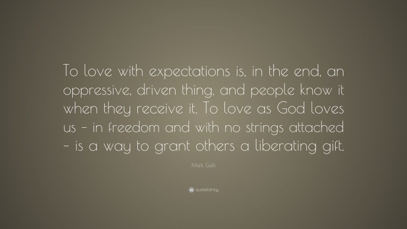 Mark Galli Quote: “To love with expectations is, in the end, an oppressive, driven thing, and people know it when they receive it. To love as God loves us – in freedom and with no strings attached – is a way to grant others a liberating gift.”