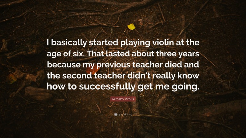 Miroslav Vitous Quote: “I basically started playing violin at the age of six. That lasted about three years because my previous teacher died and the second teacher didn’t really know how to successfully get me going.”