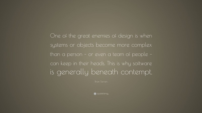 Bran Ferren Quote: “One of the great enemies of design is when systems or objects become more complex than a person – or even a team of people – can keep in their heads. This is why software is generally beneath contempt.”