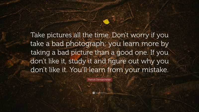 Patrick Demarchelier Quote: “Take pictures all the time. Don’t worry if you take a bad photograph; you learn more by taking a bad picture than a good one. If you don’t like it, study it and figure out why you don’t like it. You’ll learn from your mistake.”
