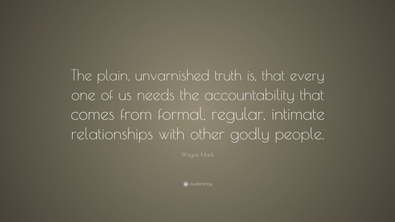 Wayne Mack Quote: “The plain, unvarnished truth is, that every one of us needs the accountability that comes from formal, regular, intimate relationships with other godly people.”
