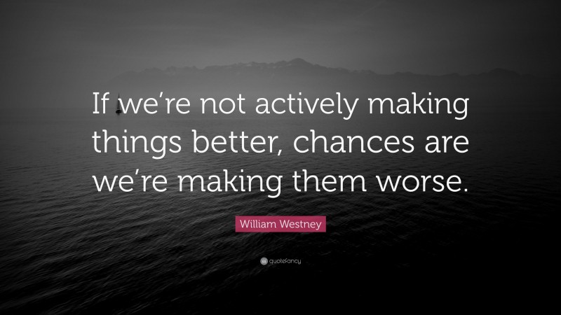 William Westney Quote: “If we’re not actively making things better, chances are we’re making them worse.”