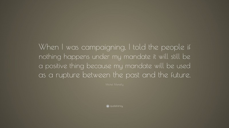 Michel Martelly Quote: “When I was campaigning, I told the people if nothing happens under my mandate it will still be a positive thing because my mandate will be used as a rupture between the past and the future.”
