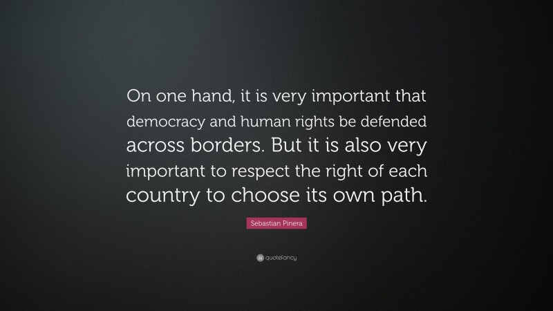 Sebastian Pinera Quote: “On one hand, it is very important that democracy and human rights be defended across borders. But it is also very important to respect the right of each country to choose its own path.”