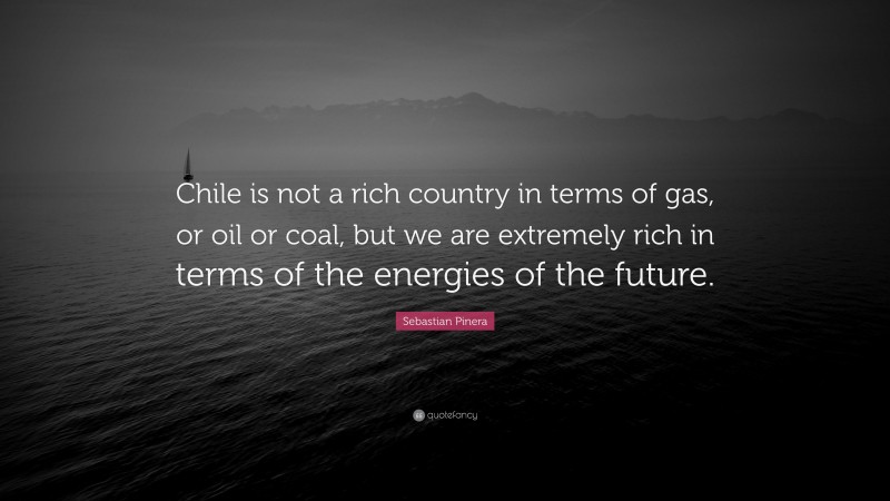 Sebastian Pinera Quote: “Chile is not a rich country in terms of gas, or oil or coal, but we are extremely rich in terms of the energies of the future.”