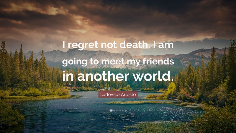 Ludovico Ariosto Quote: “I regret not death. I am going to meet my friends in another world.”