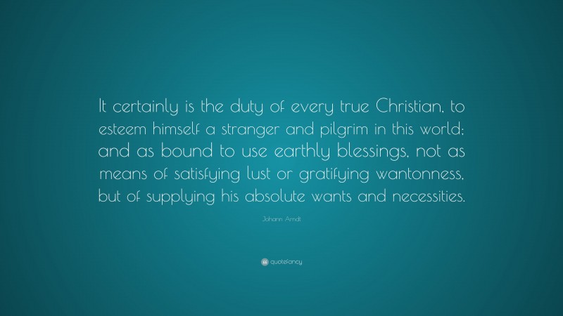 Johann Arndt Quote: “It certainly is the duty of every true Christian, to esteem himself a stranger and pilgrim in this world; and as bound to use earthly blessings, not as means of satisfying lust or gratifying wantonness, but of supplying his absolute wants and necessities.”