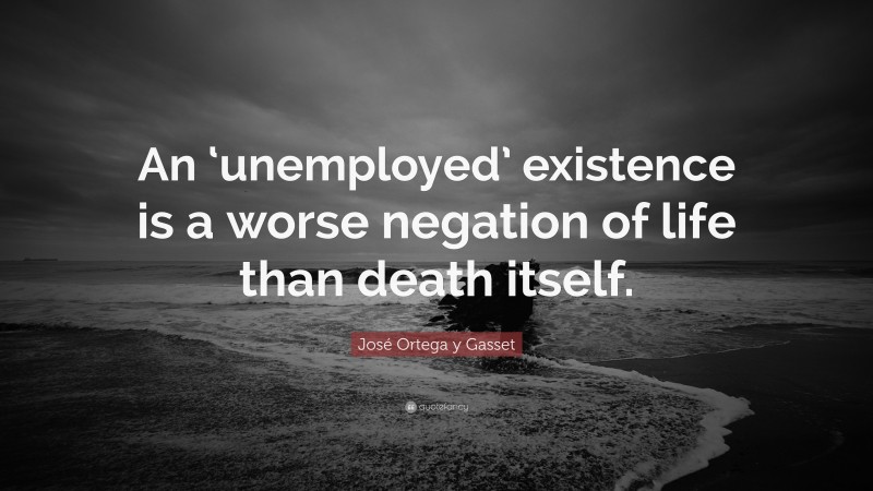 José Ortega y Gasset Quote: “An ‘unemployed’ existence is a worse negation of life than death itself.”
