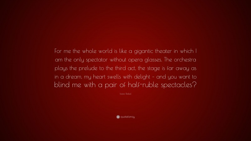 Isaac Babel Quote: “For me the whole world is like a gigantic theater in which I am the only spectator without opera glasses. The orchestra plays the prelude to the third act, the stage is far away as in a dream, my heart swells with delight – and you want to blind me with a pair of half-ruble spectacles?”