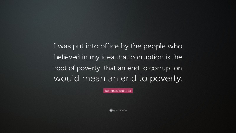 Benigno Aquino III Quote: “I was put into office by the people who believed in my idea that corruption is the root of poverty; that an end to corruption would mean an end to poverty.”