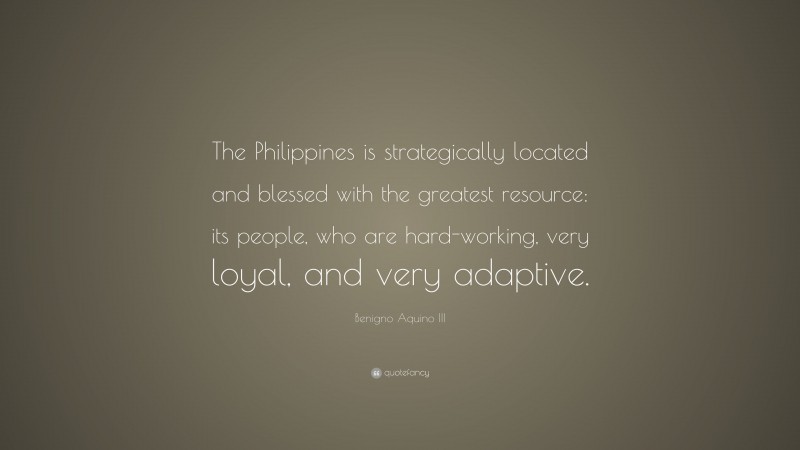 Benigno Aquino III Quote: “The Philippines is strategically located and blessed with the greatest resource: its people, who are hard-working, very loyal, and very adaptive.”