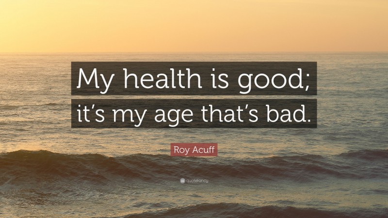 Roy Acuff Quote: “My health is good; it’s my age that’s bad.”