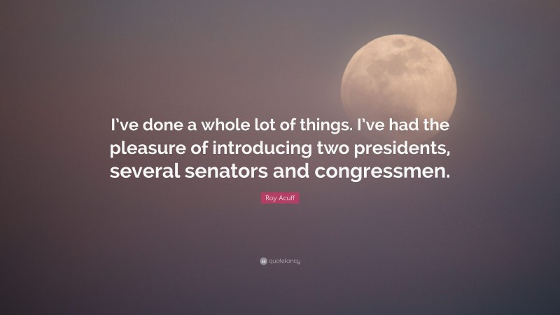 Roy Acuff Quote: “I’ve done a whole lot of things. I’ve had the pleasure of introducing two presidents, several senators and congressmen.”
