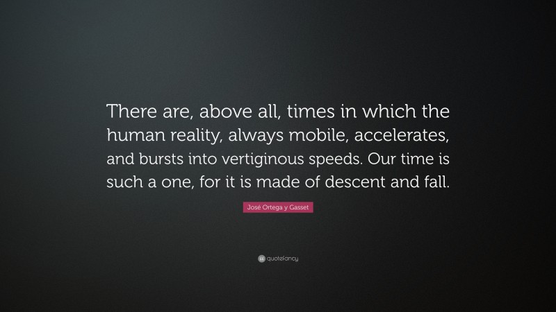 José Ortega y Gasset Quote: “There are, above all, times in which the human reality, always mobile, accelerates, and bursts into vertiginous speeds. Our time is such a one, for it is made of descent and fall.”