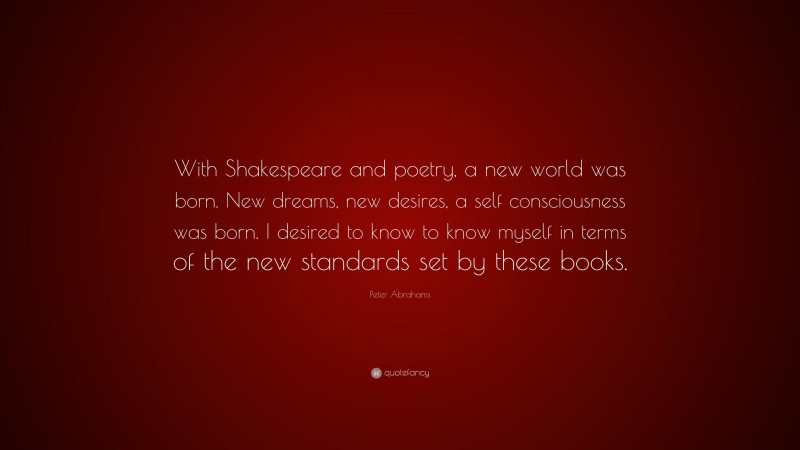 Peter Abrahams Quote: “With Shakespeare and poetry, a new world was born. New dreams, new desires, a self consciousness was born. I desired to know to know myself in terms of the new standards set by these books.”